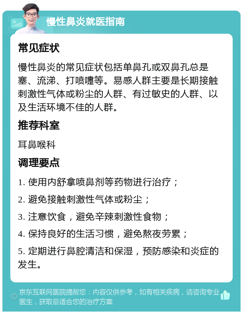 慢性鼻炎就医指南 常见症状 慢性鼻炎的常见症状包括单鼻孔或双鼻孔总是塞、流涕、打喷嚏等。易感人群主要是长期接触刺激性气体或粉尘的人群、有过敏史的人群、以及生活环境不佳的人群。 推荐科室 耳鼻喉科 调理要点 1. 使用内舒拿喷鼻剂等药物进行治疗； 2. 避免接触刺激性气体或粉尘； 3. 注意饮食，避免辛辣刺激性食物； 4. 保持良好的生活习惯，避免熬夜劳累； 5. 定期进行鼻腔清洁和保湿，预防感染和炎症的发生。