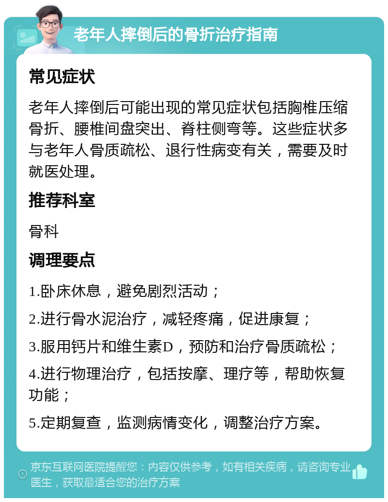 老年人摔倒后的骨折治疗指南 常见症状 老年人摔倒后可能出现的常见症状包括胸椎压缩骨折、腰椎间盘突出、脊柱侧弯等。这些症状多与老年人骨质疏松、退行性病变有关，需要及时就医处理。 推荐科室 骨科 调理要点 1.卧床休息，避免剧烈活动； 2.进行骨水泥治疗，减轻疼痛，促进康复； 3.服用钙片和维生素D，预防和治疗骨质疏松； 4.进行物理治疗，包括按摩、理疗等，帮助恢复功能； 5.定期复查，监测病情变化，调整治疗方案。