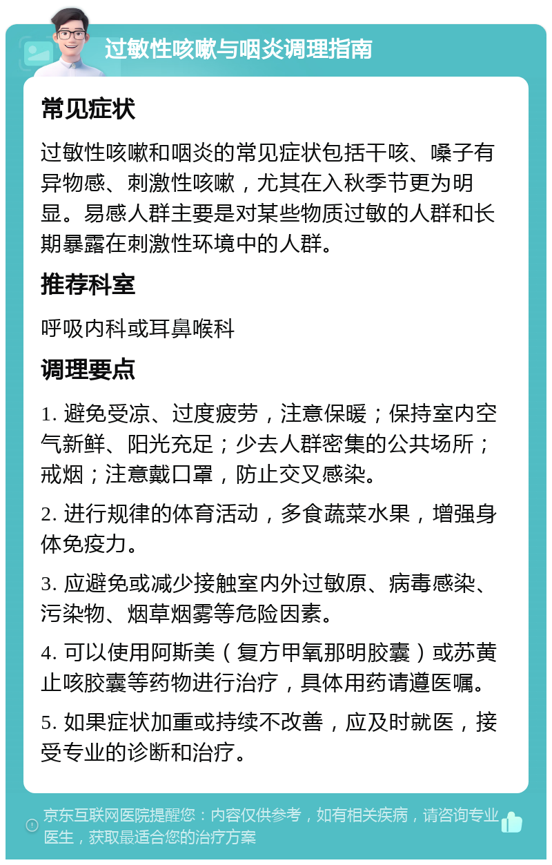 过敏性咳嗽与咽炎调理指南 常见症状 过敏性咳嗽和咽炎的常见症状包括干咳、嗓子有异物感、刺激性咳嗽，尤其在入秋季节更为明显。易感人群主要是对某些物质过敏的人群和长期暴露在刺激性环境中的人群。 推荐科室 呼吸内科或耳鼻喉科 调理要点 1. 避免受凉、过度疲劳，注意保暖；保持室内空气新鲜、阳光充足；少去人群密集的公共场所；戒烟；注意戴口罩，防止交叉感染。 2. 进行规律的体育活动，多食蔬菜水果，增强身体免疫力。 3. 应避免或减少接触室内外过敏原、病毒感染、污染物、烟草烟雾等危险因素。 4. 可以使用阿斯美（复方甲氧那明胶囊）或苏黄止咳胶囊等药物进行治疗，具体用药请遵医嘱。 5. 如果症状加重或持续不改善，应及时就医，接受专业的诊断和治疗。