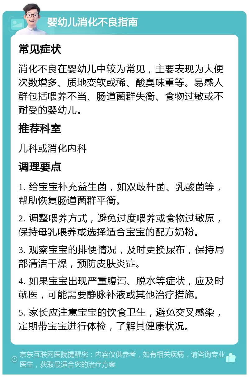 婴幼儿消化不良指南 常见症状 消化不良在婴幼儿中较为常见，主要表现为大便次数增多、质地变软或稀、酸臭味重等。易感人群包括喂养不当、肠道菌群失衡、食物过敏或不耐受的婴幼儿。 推荐科室 儿科或消化内科 调理要点 1. 给宝宝补充益生菌，如双歧杆菌、乳酸菌等，帮助恢复肠道菌群平衡。 2. 调整喂养方式，避免过度喂养或食物过敏原，保持母乳喂养或选择适合宝宝的配方奶粉。 3. 观察宝宝的排便情况，及时更换尿布，保持局部清洁干燥，预防皮肤炎症。 4. 如果宝宝出现严重腹泻、脱水等症状，应及时就医，可能需要静脉补液或其他治疗措施。 5. 家长应注意宝宝的饮食卫生，避免交叉感染，定期带宝宝进行体检，了解其健康状况。