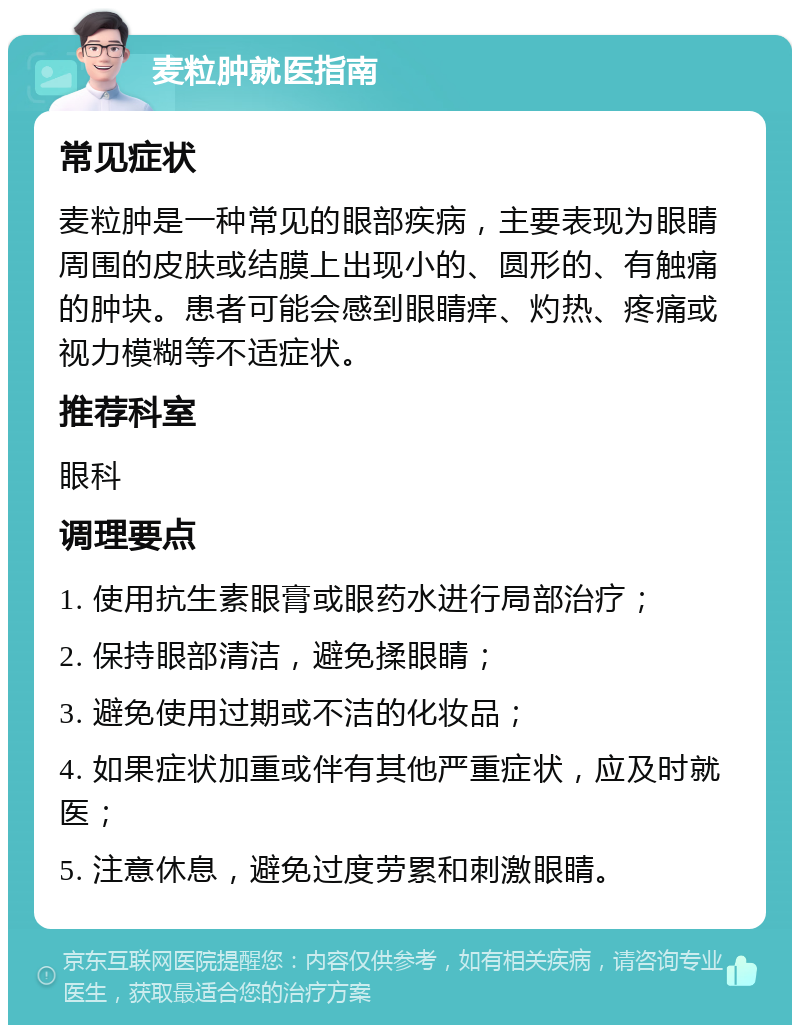 麦粒肿就医指南 常见症状 麦粒肿是一种常见的眼部疾病，主要表现为眼睛周围的皮肤或结膜上出现小的、圆形的、有触痛的肿块。患者可能会感到眼睛痒、灼热、疼痛或视力模糊等不适症状。 推荐科室 眼科 调理要点 1. 使用抗生素眼膏或眼药水进行局部治疗； 2. 保持眼部清洁，避免揉眼睛； 3. 避免使用过期或不洁的化妆品； 4. 如果症状加重或伴有其他严重症状，应及时就医； 5. 注意休息，避免过度劳累和刺激眼睛。