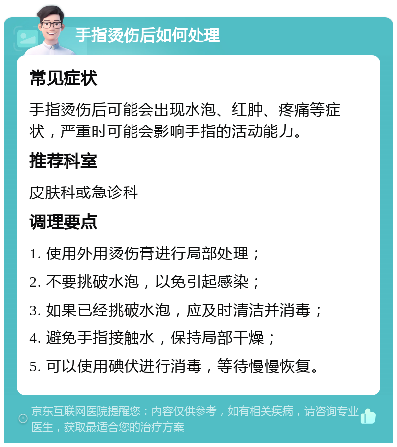 手指烫伤后如何处理 常见症状 手指烫伤后可能会出现水泡、红肿、疼痛等症状，严重时可能会影响手指的活动能力。 推荐科室 皮肤科或急诊科 调理要点 1. 使用外用烫伤膏进行局部处理； 2. 不要挑破水泡，以免引起感染； 3. 如果已经挑破水泡，应及时清洁并消毒； 4. 避免手指接触水，保持局部干燥； 5. 可以使用碘伏进行消毒，等待慢慢恢复。