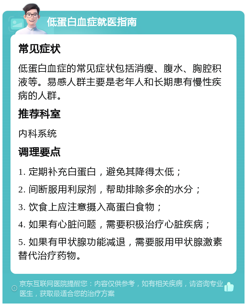 低蛋白血症就医指南 常见症状 低蛋白血症的常见症状包括消瘦、腹水、胸腔积液等。易感人群主要是老年人和长期患有慢性疾病的人群。 推荐科室 内科系统 调理要点 1. 定期补充白蛋白，避免其降得太低； 2. 间断服用利尿剂，帮助排除多余的水分； 3. 饮食上应注意摄入高蛋白食物； 4. 如果有心脏问题，需要积极治疗心脏疾病； 5. 如果有甲状腺功能减退，需要服用甲状腺激素替代治疗药物。