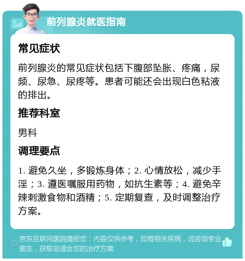 前列腺炎就医指南 常见症状 前列腺炎的常见症状包括下腹部坠胀、疼痛，尿频、尿急、尿疼等。患者可能还会出现白色粘液的排出。 推荐科室 男科 调理要点 1. 避免久坐，多锻炼身体；2. 心情放松，减少手淫；3. 遵医嘱服用药物，如抗生素等；4. 避免辛辣刺激食物和酒精；5. 定期复查，及时调整治疗方案。