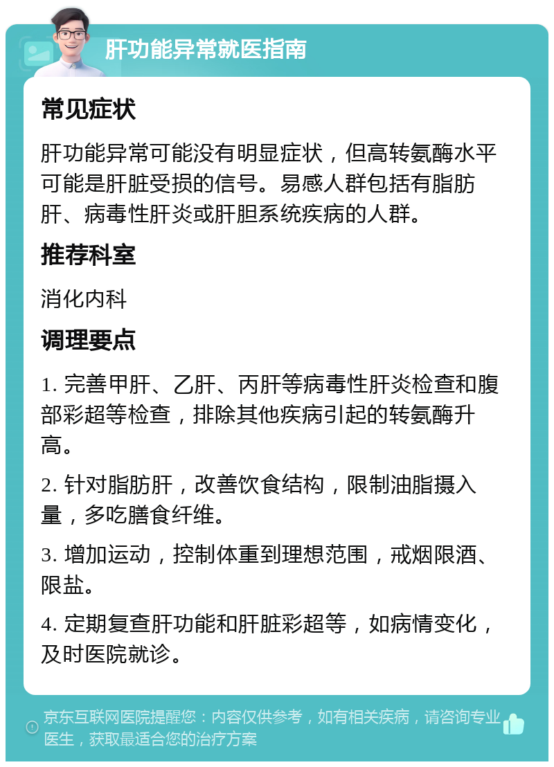 肝功能异常就医指南 常见症状 肝功能异常可能没有明显症状，但高转氨酶水平可能是肝脏受损的信号。易感人群包括有脂肪肝、病毒性肝炎或肝胆系统疾病的人群。 推荐科室 消化内科 调理要点 1. 完善甲肝、乙肝、丙肝等病毒性肝炎检查和腹部彩超等检查，排除其他疾病引起的转氨酶升高。 2. 针对脂肪肝，改善饮食结构，限制油脂摄入量，多吃膳食纤维。 3. 增加运动，控制体重到理想范围，戒烟限酒、限盐。 4. 定期复查肝功能和肝脏彩超等，如病情变化，及时医院就诊。