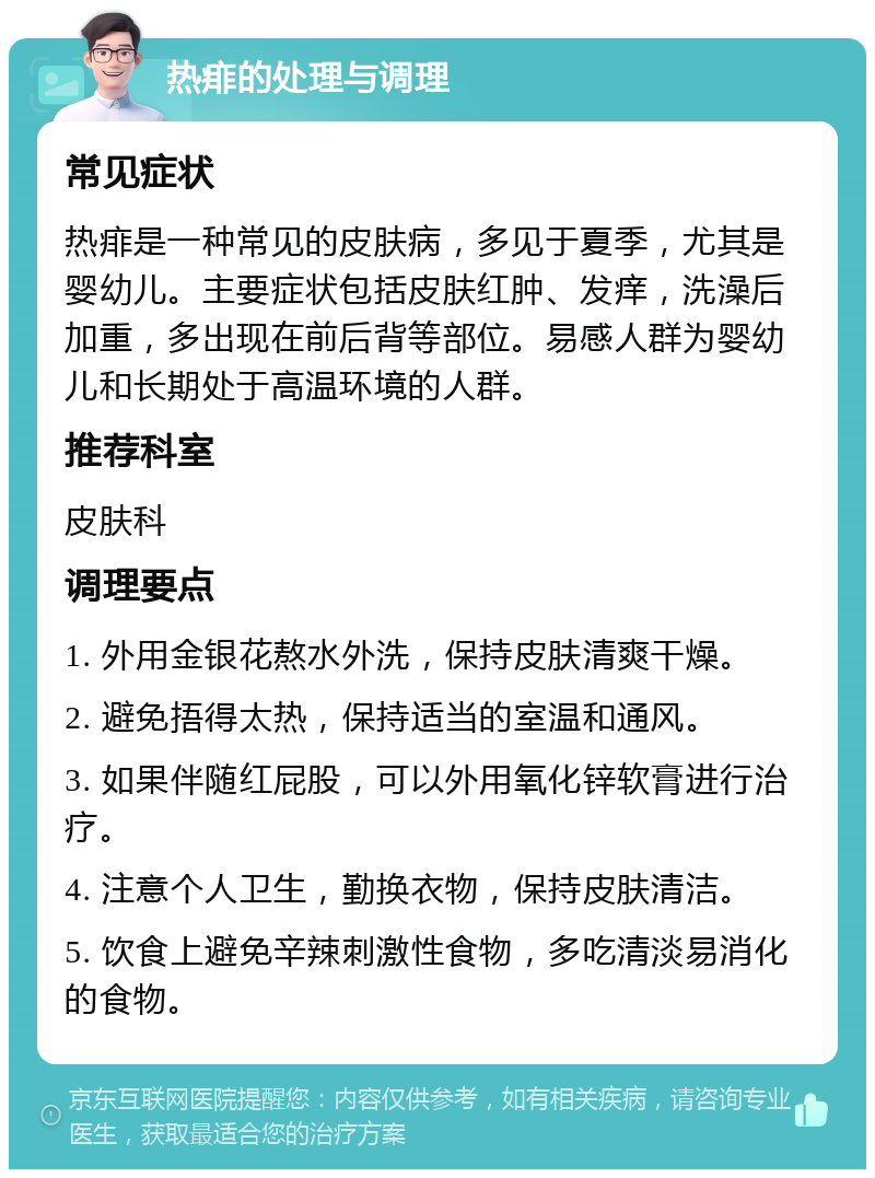 热痱的处理与调理 常见症状 热痱是一种常见的皮肤病，多见于夏季，尤其是婴幼儿。主要症状包括皮肤红肿、发痒，洗澡后加重，多出现在前后背等部位。易感人群为婴幼儿和长期处于高温环境的人群。 推荐科室 皮肤科 调理要点 1. 外用金银花熬水外洗，保持皮肤清爽干燥。 2. 避免捂得太热，保持适当的室温和通风。 3. 如果伴随红屁股，可以外用氧化锌软膏进行治疗。 4. 注意个人卫生，勤换衣物，保持皮肤清洁。 5. 饮食上避免辛辣刺激性食物，多吃清淡易消化的食物。