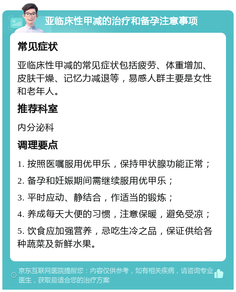 亚临床性甲减的治疗和备孕注意事项 常见症状 亚临床性甲减的常见症状包括疲劳、体重增加、皮肤干燥、记忆力减退等，易感人群主要是女性和老年人。 推荐科室 内分泌科 调理要点 1. 按照医嘱服用优甲乐，保持甲状腺功能正常； 2. 备孕和妊娠期间需继续服用优甲乐； 3. 平时应动、静结合，作适当的锻炼； 4. 养成每天大便的习惯，注意保暖，避免受凉； 5. 饮食应加强营养，忌吃生冷之品，保证供给各种蔬菜及新鲜水果。