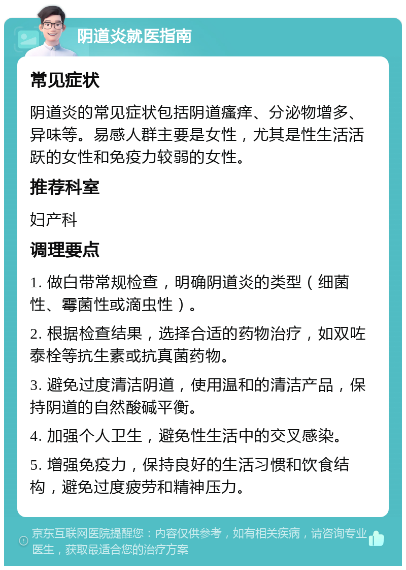 阴道炎就医指南 常见症状 阴道炎的常见症状包括阴道瘙痒、分泌物增多、异味等。易感人群主要是女性，尤其是性生活活跃的女性和免疫力较弱的女性。 推荐科室 妇产科 调理要点 1. 做白带常规检查，明确阴道炎的类型（细菌性、霉菌性或滴虫性）。 2. 根据检查结果，选择合适的药物治疗，如双咗泰栓等抗生素或抗真菌药物。 3. 避免过度清洁阴道，使用温和的清洁产品，保持阴道的自然酸碱平衡。 4. 加强个人卫生，避免性生活中的交叉感染。 5. 增强免疫力，保持良好的生活习惯和饮食结构，避免过度疲劳和精神压力。