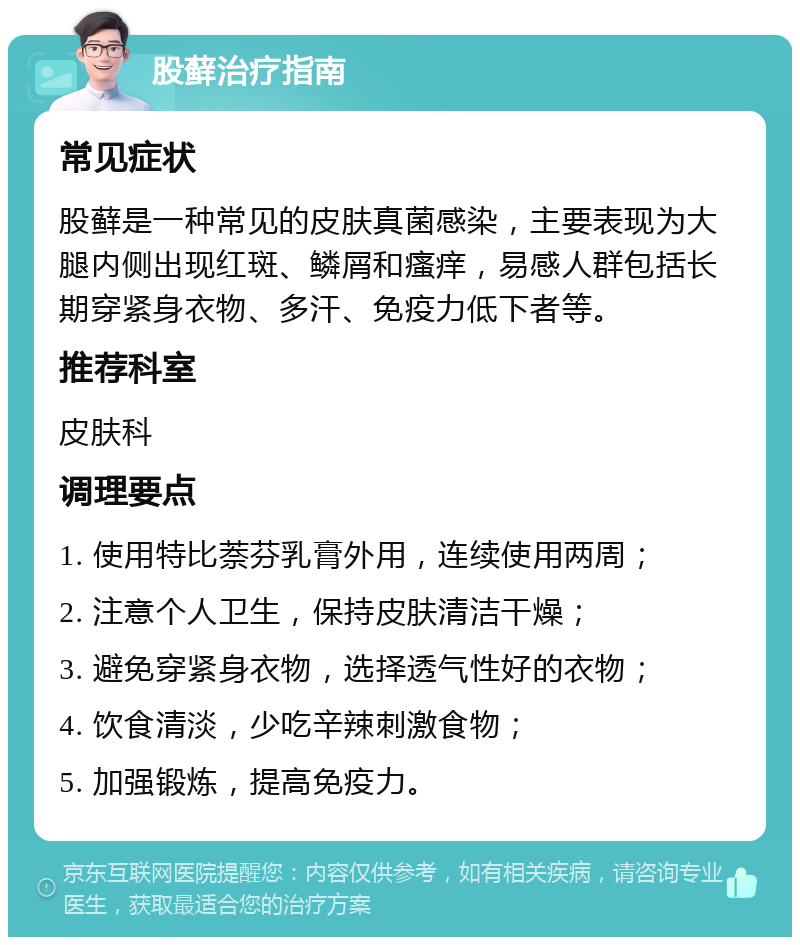 股藓治疗指南 常见症状 股藓是一种常见的皮肤真菌感染，主要表现为大腿内侧出现红斑、鳞屑和瘙痒，易感人群包括长期穿紧身衣物、多汗、免疫力低下者等。 推荐科室 皮肤科 调理要点 1. 使用特比萘芬乳膏外用，连续使用两周； 2. 注意个人卫生，保持皮肤清洁干燥； 3. 避免穿紧身衣物，选择透气性好的衣物； 4. 饮食清淡，少吃辛辣刺激食物； 5. 加强锻炼，提高免疫力。