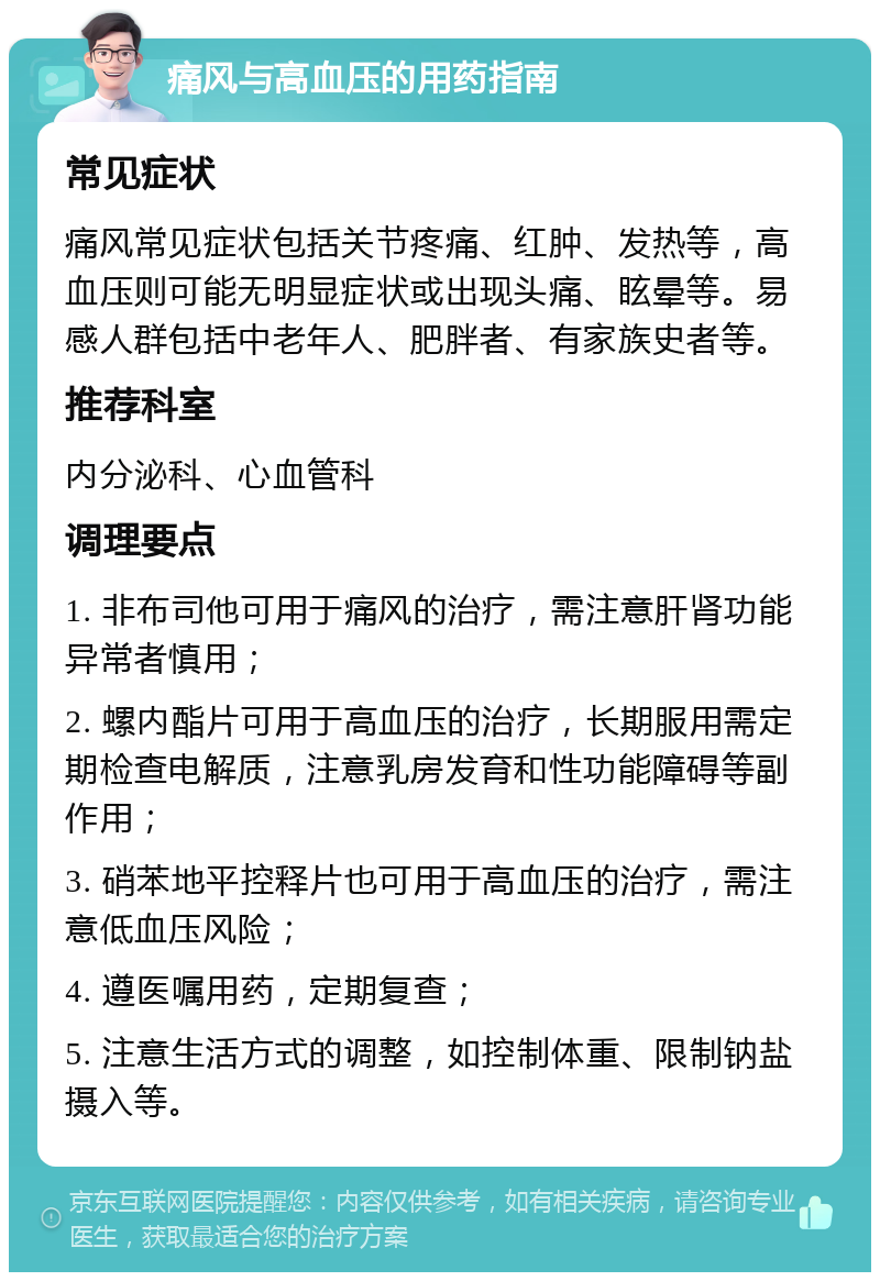 痛风与高血压的用药指南 常见症状 痛风常见症状包括关节疼痛、红肿、发热等，高血压则可能无明显症状或出现头痛、眩晕等。易感人群包括中老年人、肥胖者、有家族史者等。 推荐科室 内分泌科、心血管科 调理要点 1. 非布司他可用于痛风的治疗，需注意肝肾功能异常者慎用； 2. 螺内酯片可用于高血压的治疗，长期服用需定期检查电解质，注意乳房发育和性功能障碍等副作用； 3. 硝苯地平控释片也可用于高血压的治疗，需注意低血压风险； 4. 遵医嘱用药，定期复查； 5. 注意生活方式的调整，如控制体重、限制钠盐摄入等。