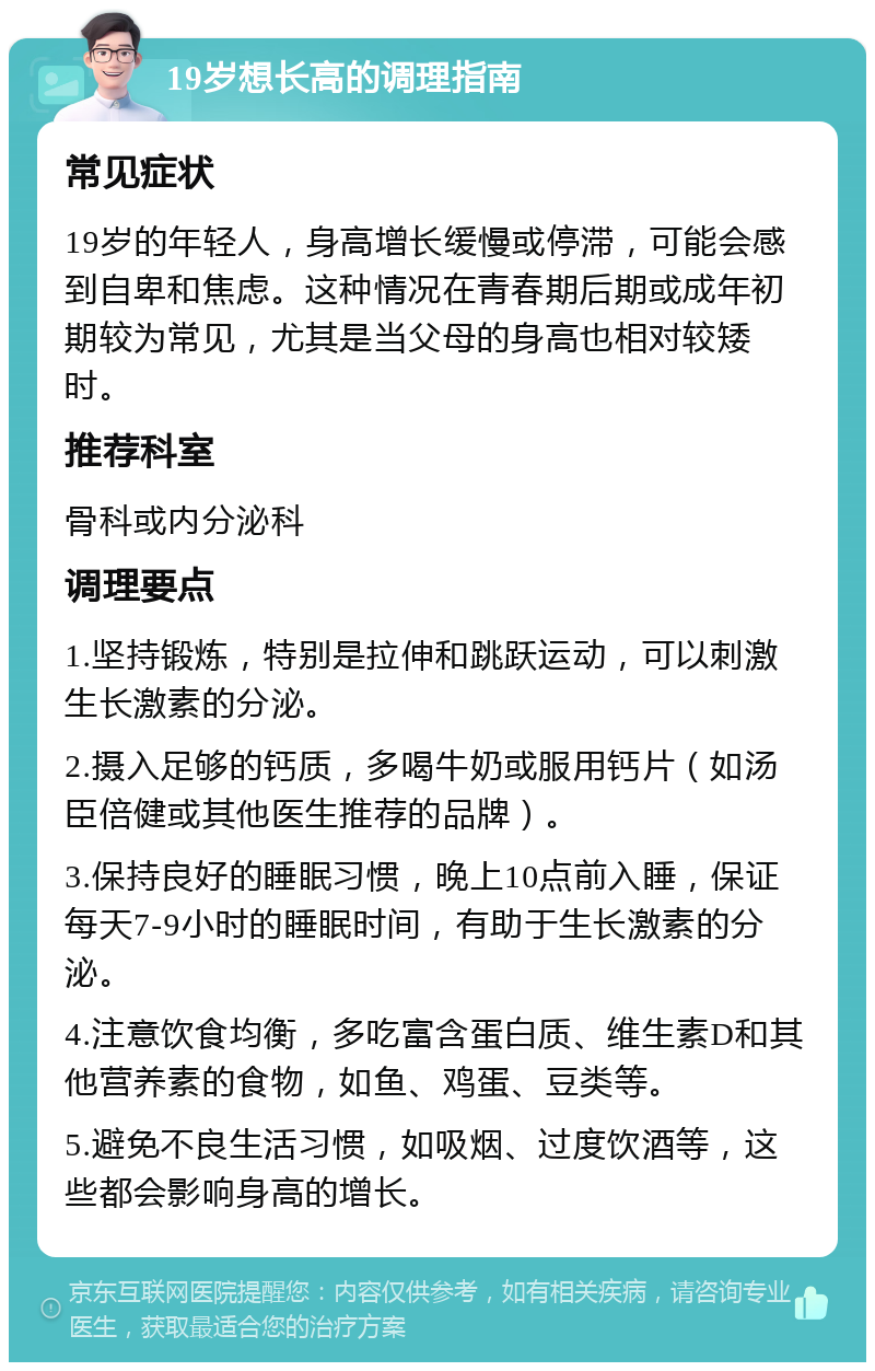 19岁想长高的调理指南 常见症状 19岁的年轻人，身高增长缓慢或停滞，可能会感到自卑和焦虑。这种情况在青春期后期或成年初期较为常见，尤其是当父母的身高也相对较矮时。 推荐科室 骨科或内分泌科 调理要点 1.坚持锻炼，特别是拉伸和跳跃运动，可以刺激生长激素的分泌。 2.摄入足够的钙质，多喝牛奶或服用钙片（如汤臣倍健或其他医生推荐的品牌）。 3.保持良好的睡眠习惯，晚上10点前入睡，保证每天7-9小时的睡眠时间，有助于生长激素的分泌。 4.注意饮食均衡，多吃富含蛋白质、维生素D和其他营养素的食物，如鱼、鸡蛋、豆类等。 5.避免不良生活习惯，如吸烟、过度饮酒等，这些都会影响身高的增长。