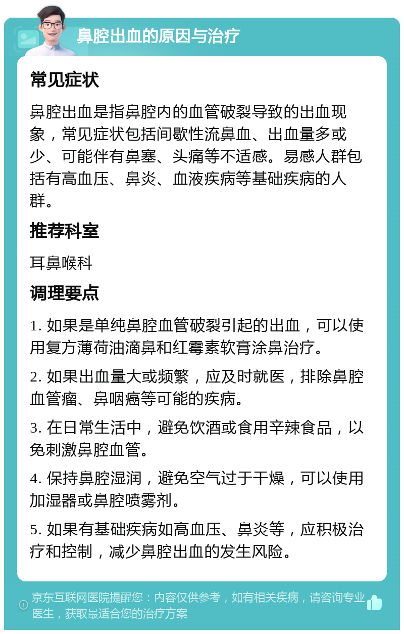 鼻腔出血的原因与治疗 常见症状 鼻腔出血是指鼻腔内的血管破裂导致的出血现象，常见症状包括间歇性流鼻血、出血量多或少、可能伴有鼻塞、头痛等不适感。易感人群包括有高血压、鼻炎、血液疾病等基础疾病的人群。 推荐科室 耳鼻喉科 调理要点 1. 如果是单纯鼻腔血管破裂引起的出血，可以使用复方薄荷油滴鼻和红霉素软膏涂鼻治疗。 2. 如果出血量大或频繁，应及时就医，排除鼻腔血管瘤、鼻咽癌等可能的疾病。 3. 在日常生活中，避免饮酒或食用辛辣食品，以免刺激鼻腔血管。 4. 保持鼻腔湿润，避免空气过于干燥，可以使用加湿器或鼻腔喷雾剂。 5. 如果有基础疾病如高血压、鼻炎等，应积极治疗和控制，减少鼻腔出血的发生风险。