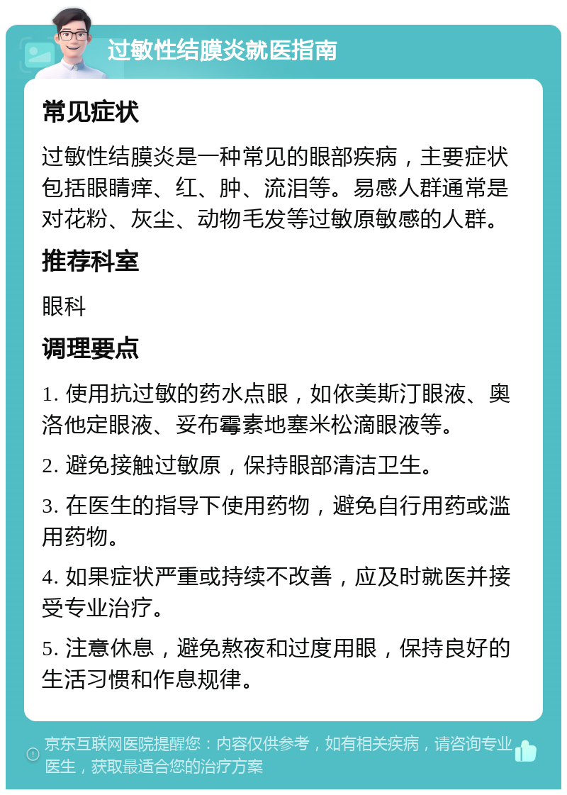 过敏性结膜炎就医指南 常见症状 过敏性结膜炎是一种常见的眼部疾病，主要症状包括眼睛痒、红、肿、流泪等。易感人群通常是对花粉、灰尘、动物毛发等过敏原敏感的人群。 推荐科室 眼科 调理要点 1. 使用抗过敏的药水点眼，如依美斯汀眼液、奥洛他定眼液、妥布霉素地塞米松滴眼液等。 2. 避免接触过敏原，保持眼部清洁卫生。 3. 在医生的指导下使用药物，避免自行用药或滥用药物。 4. 如果症状严重或持续不改善，应及时就医并接受专业治疗。 5. 注意休息，避免熬夜和过度用眼，保持良好的生活习惯和作息规律。