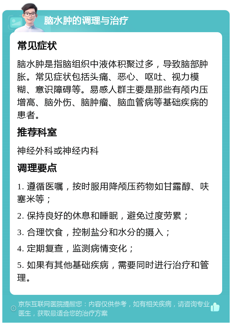 脑水肿的调理与治疗 常见症状 脑水肿是指脑组织中液体积聚过多，导致脑部肿胀。常见症状包括头痛、恶心、呕吐、视力模糊、意识障碍等。易感人群主要是那些有颅内压增高、脑外伤、脑肿瘤、脑血管病等基础疾病的患者。 推荐科室 神经外科或神经内科 调理要点 1. 遵循医嘱，按时服用降颅压药物如甘露醇、呋塞米等； 2. 保持良好的休息和睡眠，避免过度劳累； 3. 合理饮食，控制盐分和水分的摄入； 4. 定期复查，监测病情变化； 5. 如果有其他基础疾病，需要同时进行治疗和管理。