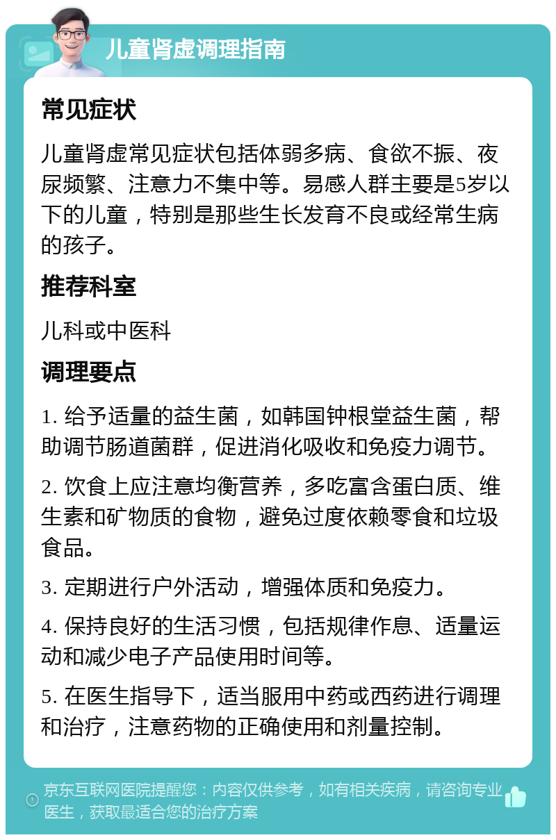 儿童肾虚调理指南 常见症状 儿童肾虚常见症状包括体弱多病、食欲不振、夜尿频繁、注意力不集中等。易感人群主要是5岁以下的儿童，特别是那些生长发育不良或经常生病的孩子。 推荐科室 儿科或中医科 调理要点 1. 给予适量的益生菌，如韩国钟根堂益生菌，帮助调节肠道菌群，促进消化吸收和免疫力调节。 2. 饮食上应注意均衡营养，多吃富含蛋白质、维生素和矿物质的食物，避免过度依赖零食和垃圾食品。 3. 定期进行户外活动，增强体质和免疫力。 4. 保持良好的生活习惯，包括规律作息、适量运动和减少电子产品使用时间等。 5. 在医生指导下，适当服用中药或西药进行调理和治疗，注意药物的正确使用和剂量控制。