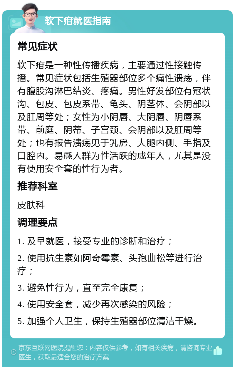 软下疳就医指南 常见症状 软下疳是一种性传播疾病，主要通过性接触传播。常见症状包括生殖器部位多个痛性溃疡，伴有腹股沟淋巴结炎、疼痛。男性好发部位有冠状沟、包皮、包皮系带、龟头、阴茎体、会阴部以及肛周等处；女性为小阴唇、大阴唇、阴唇系带、前庭、阴蒂、子宫颈、会阴部以及肛周等处；也有报告溃疡见于乳房、大腿内侧、手指及口腔内。易感人群为性活跃的成年人，尤其是没有使用安全套的性行为者。 推荐科室 皮肤科 调理要点 1. 及早就医，接受专业的诊断和治疗； 2. 使用抗生素如阿奇霉素、头孢曲松等进行治疗； 3. 避免性行为，直至完全康复； 4. 使用安全套，减少再次感染的风险； 5. 加强个人卫生，保持生殖器部位清洁干燥。