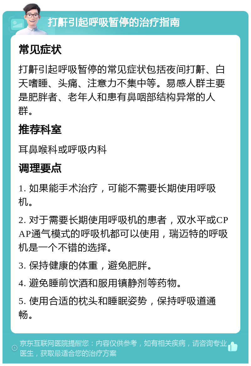 打鼾引起呼吸暂停的治疗指南 常见症状 打鼾引起呼吸暂停的常见症状包括夜间打鼾、白天嗜睡、头痛、注意力不集中等。易感人群主要是肥胖者、老年人和患有鼻咽部结构异常的人群。 推荐科室 耳鼻喉科或呼吸内科 调理要点 1. 如果能手术治疗，可能不需要长期使用呼吸机。 2. 对于需要长期使用呼吸机的患者，双水平或CPAP通气模式的呼吸机都可以使用，瑞迈特的呼吸机是一个不错的选择。 3. 保持健康的体重，避免肥胖。 4. 避免睡前饮酒和服用镇静剂等药物。 5. 使用合适的枕头和睡眠姿势，保持呼吸道通畅。