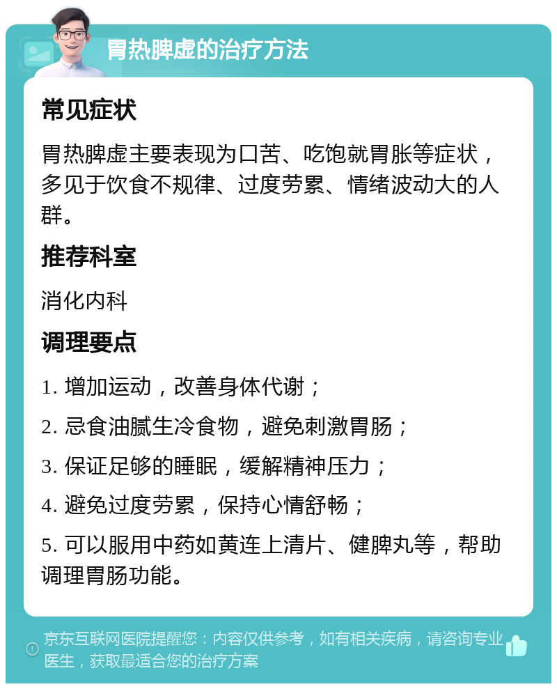 胃热脾虚的治疗方法 常见症状 胃热脾虚主要表现为口苦、吃饱就胃胀等症状，多见于饮食不规律、过度劳累、情绪波动大的人群。 推荐科室 消化内科 调理要点 1. 增加运动，改善身体代谢； 2. 忌食油腻生冷食物，避免刺激胃肠； 3. 保证足够的睡眠，缓解精神压力； 4. 避免过度劳累，保持心情舒畅； 5. 可以服用中药如黄连上清片、健脾丸等，帮助调理胃肠功能。