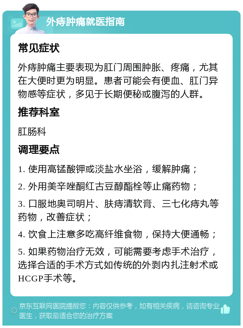 外痔肿痛就医指南 常见症状 外痔肿痛主要表现为肛门周围肿胀、疼痛，尤其在大便时更为明显。患者可能会有便血、肛门异物感等症状，多见于长期便秘或腹泻的人群。 推荐科室 肛肠科 调理要点 1. 使用高锰酸钾或淡盐水坐浴，缓解肿痛； 2. 外用美辛唑酮红古豆醇酯栓等止痛药物； 3. 口服地奥司明片、肤痔清软膏、三七化痔丸等药物，改善症状； 4. 饮食上注意多吃高纤维食物，保持大便通畅； 5. 如果药物治疗无效，可能需要考虑手术治疗，选择合适的手术方式如传统的外剥内扎注射术或HCGP手术等。