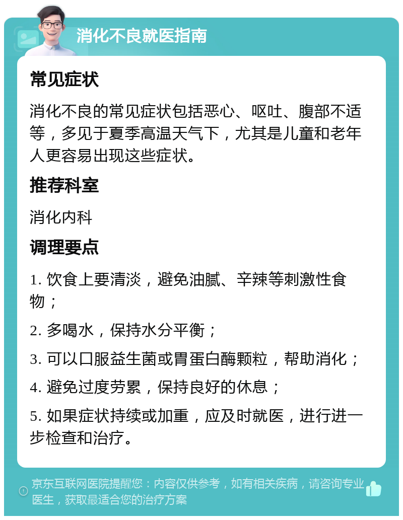 消化不良就医指南 常见症状 消化不良的常见症状包括恶心、呕吐、腹部不适等，多见于夏季高温天气下，尤其是儿童和老年人更容易出现这些症状。 推荐科室 消化内科 调理要点 1. 饮食上要清淡，避免油腻、辛辣等刺激性食物； 2. 多喝水，保持水分平衡； 3. 可以口服益生菌或胃蛋白酶颗粒，帮助消化； 4. 避免过度劳累，保持良好的休息； 5. 如果症状持续或加重，应及时就医，进行进一步检查和治疗。