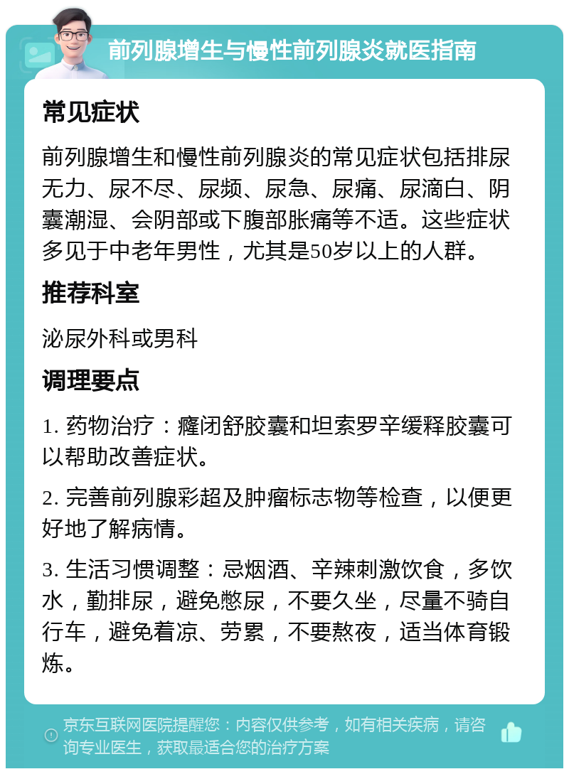 前列腺增生与慢性前列腺炎就医指南 常见症状 前列腺增生和慢性前列腺炎的常见症状包括排尿无力、尿不尽、尿频、尿急、尿痛、尿滴白、阴囊潮湿、会阴部或下腹部胀痛等不适。这些症状多见于中老年男性，尤其是50岁以上的人群。 推荐科室 泌尿外科或男科 调理要点 1. 药物治疗：癃闭舒胶囊和坦索罗辛缓释胶囊可以帮助改善症状。 2. 完善前列腺彩超及肿瘤标志物等检查，以便更好地了解病情。 3. 生活习惯调整：忌烟酒、辛辣刺激饮食，多饮水，勤排尿，避免憋尿，不要久坐，尽量不骑自行车，避免着凉、劳累，不要熬夜，适当体育锻炼。