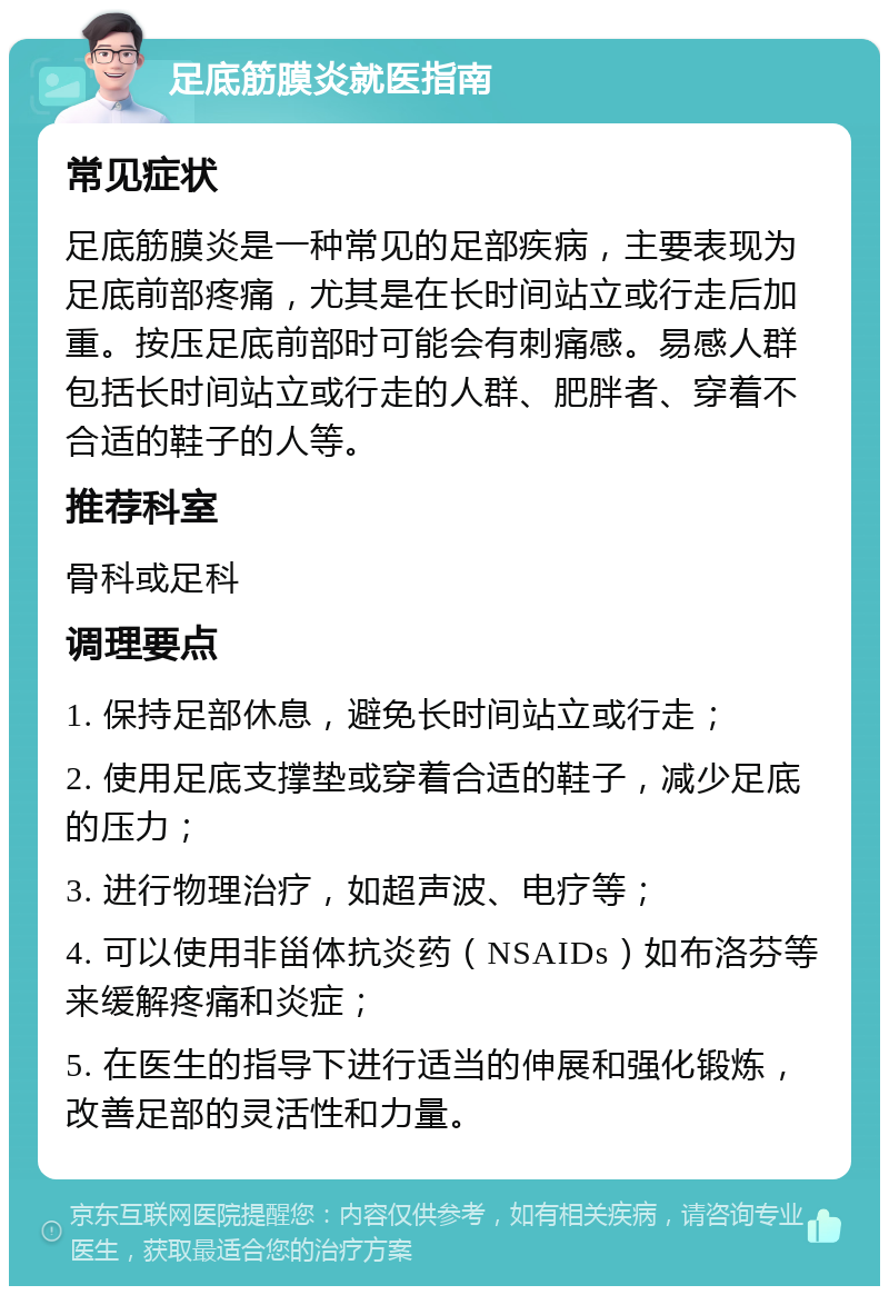 足底筋膜炎就医指南 常见症状 足底筋膜炎是一种常见的足部疾病，主要表现为足底前部疼痛，尤其是在长时间站立或行走后加重。按压足底前部时可能会有刺痛感。易感人群包括长时间站立或行走的人群、肥胖者、穿着不合适的鞋子的人等。 推荐科室 骨科或足科 调理要点 1. 保持足部休息，避免长时间站立或行走； 2. 使用足底支撑垫或穿着合适的鞋子，减少足底的压力； 3. 进行物理治疗，如超声波、电疗等； 4. 可以使用非甾体抗炎药（NSAIDs）如布洛芬等来缓解疼痛和炎症； 5. 在医生的指导下进行适当的伸展和强化锻炼，改善足部的灵活性和力量。