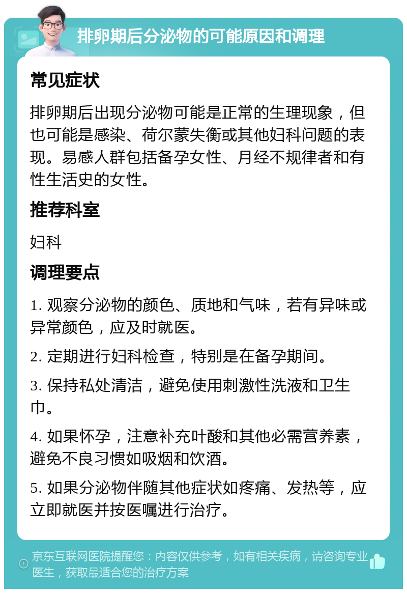 排卵期后分泌物的可能原因和调理 常见症状 排卵期后出现分泌物可能是正常的生理现象，但也可能是感染、荷尔蒙失衡或其他妇科问题的表现。易感人群包括备孕女性、月经不规律者和有性生活史的女性。 推荐科室 妇科 调理要点 1. 观察分泌物的颜色、质地和气味，若有异味或异常颜色，应及时就医。 2. 定期进行妇科检查，特别是在备孕期间。 3. 保持私处清洁，避免使用刺激性洗液和卫生巾。 4. 如果怀孕，注意补充叶酸和其他必需营养素，避免不良习惯如吸烟和饮酒。 5. 如果分泌物伴随其他症状如疼痛、发热等，应立即就医并按医嘱进行治疗。