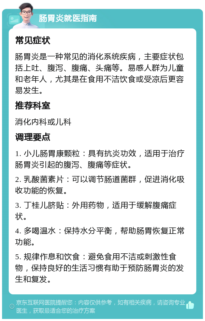 肠胃炎就医指南 常见症状 肠胃炎是一种常见的消化系统疾病，主要症状包括上吐、腹泻、腹痛、头痛等。易感人群为儿童和老年人，尤其是在食用不洁饮食或受凉后更容易发生。 推荐科室 消化内科或儿科 调理要点 1. 小儿肠胃康颗粒：具有抗炎功效，适用于治疗肠胃炎引起的腹泻、腹痛等症状。 2. 乳酸菌素片：可以调节肠道菌群，促进消化吸收功能的恢复。 3. 丁桂儿脐贴：外用药物，适用于缓解腹痛症状。 4. 多喝温水：保持水分平衡，帮助肠胃恢复正常功能。 5. 规律作息和饮食：避免食用不洁或刺激性食物，保持良好的生活习惯有助于预防肠胃炎的发生和复发。