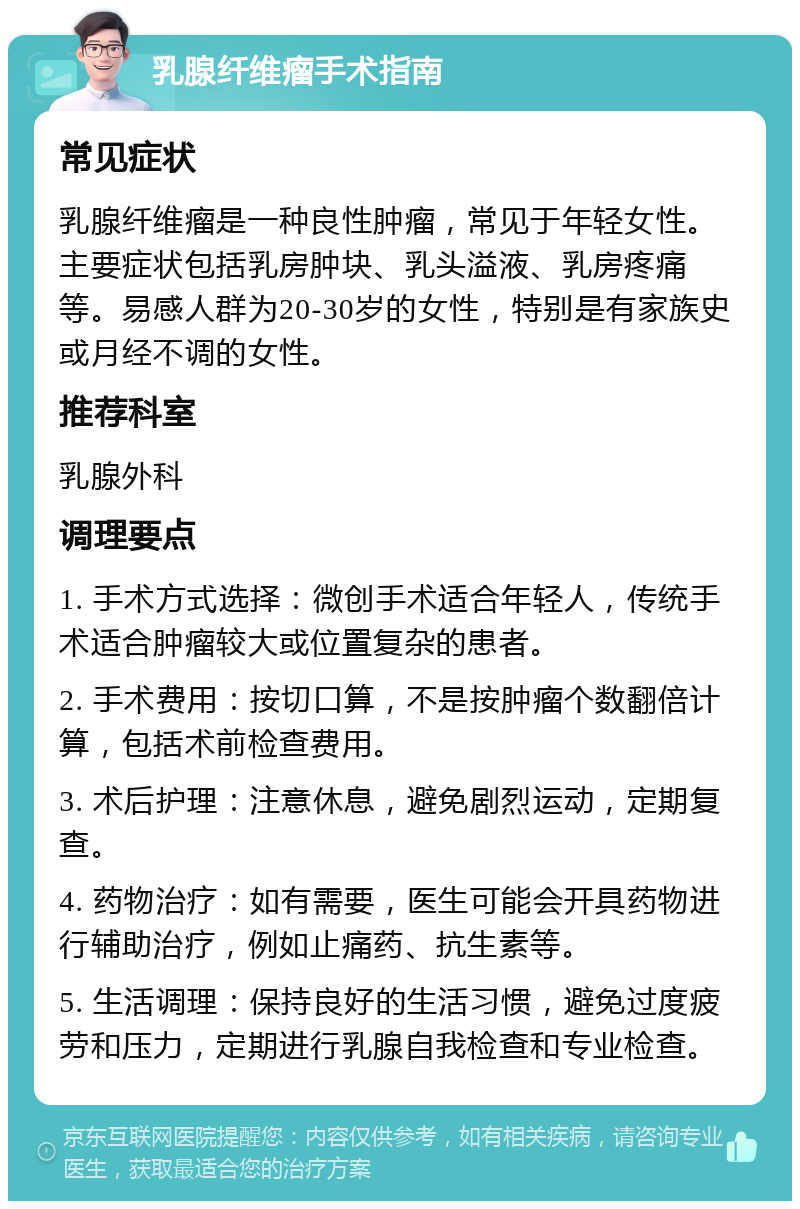 乳腺纤维瘤手术指南 常见症状 乳腺纤维瘤是一种良性肿瘤，常见于年轻女性。主要症状包括乳房肿块、乳头溢液、乳房疼痛等。易感人群为20-30岁的女性，特别是有家族史或月经不调的女性。 推荐科室 乳腺外科 调理要点 1. 手术方式选择：微创手术适合年轻人，传统手术适合肿瘤较大或位置复杂的患者。 2. 手术费用：按切口算，不是按肿瘤个数翻倍计算，包括术前检查费用。 3. 术后护理：注意休息，避免剧烈运动，定期复查。 4. 药物治疗：如有需要，医生可能会开具药物进行辅助治疗，例如止痛药、抗生素等。 5. 生活调理：保持良好的生活习惯，避免过度疲劳和压力，定期进行乳腺自我检查和专业检查。