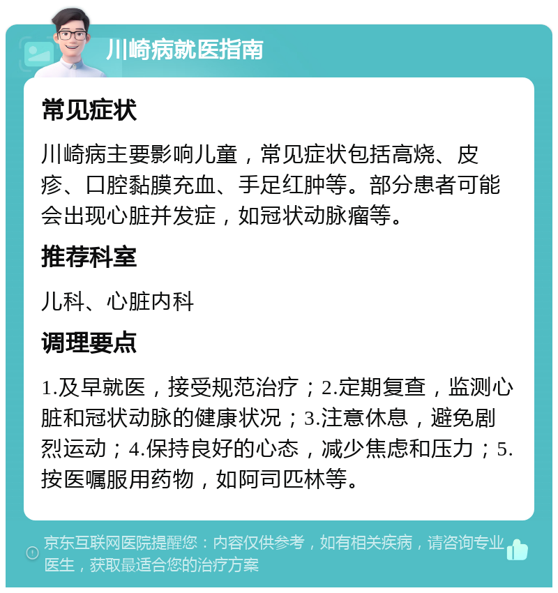 川崎病就医指南 常见症状 川崎病主要影响儿童，常见症状包括高烧、皮疹、口腔黏膜充血、手足红肿等。部分患者可能会出现心脏并发症，如冠状动脉瘤等。 推荐科室 儿科、心脏内科 调理要点 1.及早就医，接受规范治疗；2.定期复查，监测心脏和冠状动脉的健康状况；3.注意休息，避免剧烈运动；4.保持良好的心态，减少焦虑和压力；5.按医嘱服用药物，如阿司匹林等。