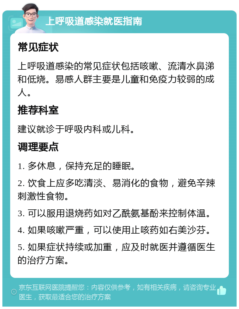 上呼吸道感染就医指南 常见症状 上呼吸道感染的常见症状包括咳嗽、流清水鼻涕和低烧。易感人群主要是儿童和免疫力较弱的成人。 推荐科室 建议就诊于呼吸内科或儿科。 调理要点 1. 多休息，保持充足的睡眠。 2. 饮食上应多吃清淡、易消化的食物，避免辛辣刺激性食物。 3. 可以服用退烧药如对乙酰氨基酚来控制体温。 4. 如果咳嗽严重，可以使用止咳药如右美沙芬。 5. 如果症状持续或加重，应及时就医并遵循医生的治疗方案。