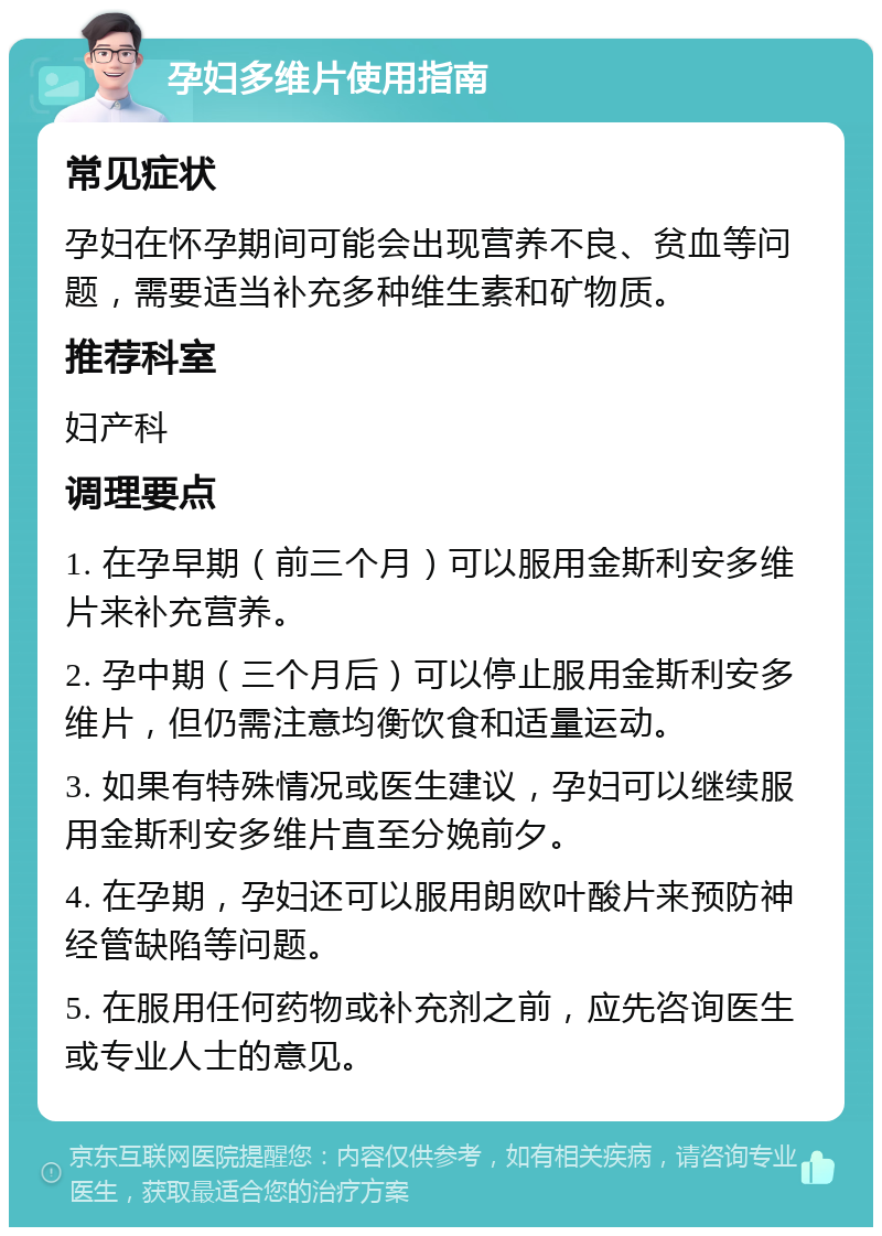 孕妇多维片使用指南 常见症状 孕妇在怀孕期间可能会出现营养不良、贫血等问题，需要适当补充多种维生素和矿物质。 推荐科室 妇产科 调理要点 1. 在孕早期（前三个月）可以服用金斯利安多维片来补充营养。 2. 孕中期（三个月后）可以停止服用金斯利安多维片，但仍需注意均衡饮食和适量运动。 3. 如果有特殊情况或医生建议，孕妇可以继续服用金斯利安多维片直至分娩前夕。 4. 在孕期，孕妇还可以服用朗欧叶酸片来预防神经管缺陷等问题。 5. 在服用任何药物或补充剂之前，应先咨询医生或专业人士的意见。