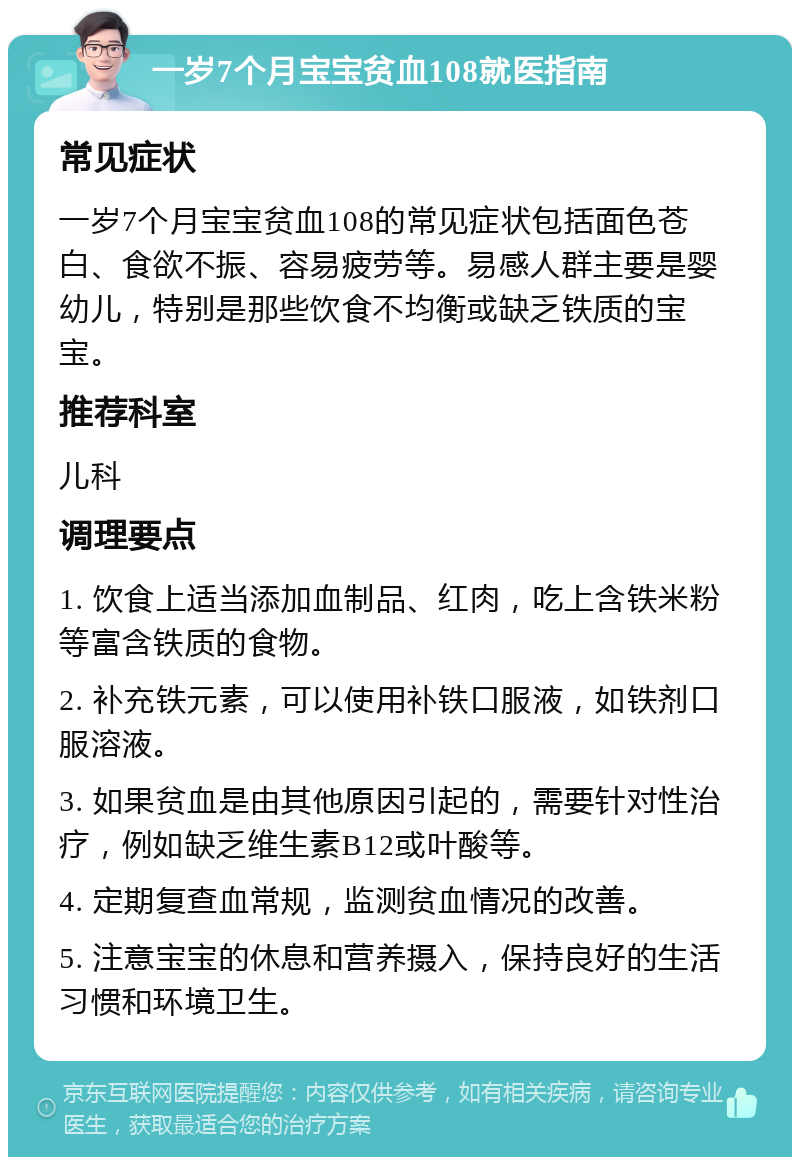 一岁7个月宝宝贫血108就医指南 常见症状 一岁7个月宝宝贫血108的常见症状包括面色苍白、食欲不振、容易疲劳等。易感人群主要是婴幼儿，特别是那些饮食不均衡或缺乏铁质的宝宝。 推荐科室 儿科 调理要点 1. 饮食上适当添加血制品、红肉，吃上含铁米粉等富含铁质的食物。 2. 补充铁元素，可以使用补铁口服液，如铁剂口服溶液。 3. 如果贫血是由其他原因引起的，需要针对性治疗，例如缺乏维生素B12或叶酸等。 4. 定期复查血常规，监测贫血情况的改善。 5. 注意宝宝的休息和营养摄入，保持良好的生活习惯和环境卫生。