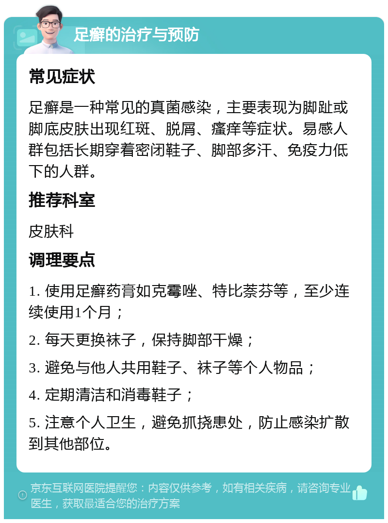 足癣的治疗与预防 常见症状 足癣是一种常见的真菌感染，主要表现为脚趾或脚底皮肤出现红斑、脱屑、瘙痒等症状。易感人群包括长期穿着密闭鞋子、脚部多汗、免疫力低下的人群。 推荐科室 皮肤科 调理要点 1. 使用足癣药膏如克霉唑、特比萘芬等，至少连续使用1个月； 2. 每天更换袜子，保持脚部干燥； 3. 避免与他人共用鞋子、袜子等个人物品； 4. 定期清洁和消毒鞋子； 5. 注意个人卫生，避免抓挠患处，防止感染扩散到其他部位。