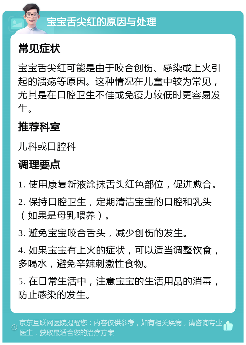 宝宝舌尖红的原因与处理 常见症状 宝宝舌尖红可能是由于咬合创伤、感染或上火引起的溃疡等原因。这种情况在儿童中较为常见，尤其是在口腔卫生不佳或免疫力较低时更容易发生。 推荐科室 儿科或口腔科 调理要点 1. 使用康复新液涂抹舌头红色部位，促进愈合。 2. 保持口腔卫生，定期清洁宝宝的口腔和乳头（如果是母乳喂养）。 3. 避免宝宝咬合舌头，减少创伤的发生。 4. 如果宝宝有上火的症状，可以适当调整饮食，多喝水，避免辛辣刺激性食物。 5. 在日常生活中，注意宝宝的生活用品的消毒，防止感染的发生。