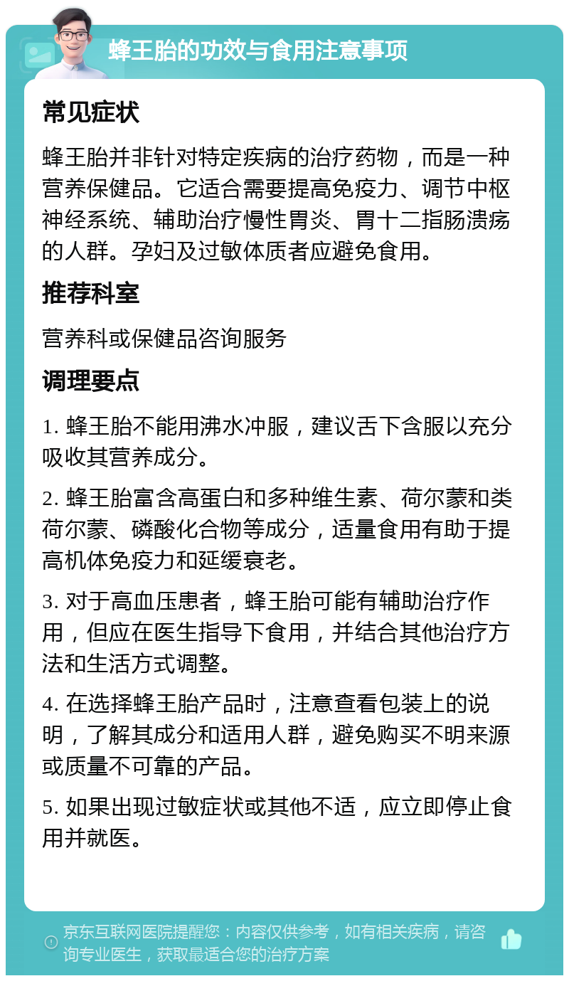 蜂王胎的功效与食用注意事项 常见症状 蜂王胎并非针对特定疾病的治疗药物，而是一种营养保健品。它适合需要提高免疫力、调节中枢神经系统、辅助治疗慢性胃炎、胃十二指肠溃疡的人群。孕妇及过敏体质者应避免食用。 推荐科室 营养科或保健品咨询服务 调理要点 1. 蜂王胎不能用沸水冲服，建议舌下含服以充分吸收其营养成分。 2. 蜂王胎富含高蛋白和多种维生素、荷尔蒙和类荷尔蒙、磷酸化合物等成分，适量食用有助于提高机体免疫力和延缓衰老。 3. 对于高血压患者，蜂王胎可能有辅助治疗作用，但应在医生指导下食用，并结合其他治疗方法和生活方式调整。 4. 在选择蜂王胎产品时，注意查看包装上的说明，了解其成分和适用人群，避免购买不明来源或质量不可靠的产品。 5. 如果出现过敏症状或其他不适，应立即停止食用并就医。