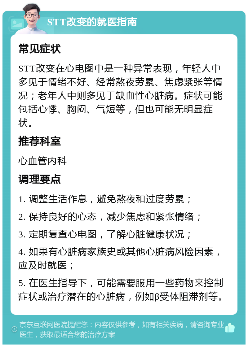 STT改变的就医指南 常见症状 STT改变在心电图中是一种异常表现，年轻人中多见于情绪不好、经常熬夜劳累、焦虑紧张等情况；老年人中则多见于缺血性心脏病。症状可能包括心悸、胸闷、气短等，但也可能无明显症状。 推荐科室 心血管内科 调理要点 1. 调整生活作息，避免熬夜和过度劳累； 2. 保持良好的心态，减少焦虑和紧张情绪； 3. 定期复查心电图，了解心脏健康状况； 4. 如果有心脏病家族史或其他心脏病风险因素，应及时就医； 5. 在医生指导下，可能需要服用一些药物来控制症状或治疗潜在的心脏病，例如β受体阻滞剂等。