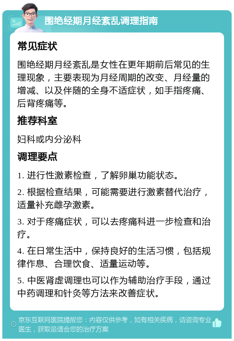 围绝经期月经紊乱调理指南 常见症状 围绝经期月经紊乱是女性在更年期前后常见的生理现象，主要表现为月经周期的改变、月经量的增减、以及伴随的全身不适症状，如手指疼痛、后背疼痛等。 推荐科室 妇科或内分泌科 调理要点 1. 进行性激素检查，了解卵巢功能状态。 2. 根据检查结果，可能需要进行激素替代治疗，适量补充雌孕激素。 3. 对于疼痛症状，可以去疼痛科进一步检查和治疗。 4. 在日常生活中，保持良好的生活习惯，包括规律作息、合理饮食、适量运动等。 5. 中医肾虚调理也可以作为辅助治疗手段，通过中药调理和针灸等方法来改善症状。