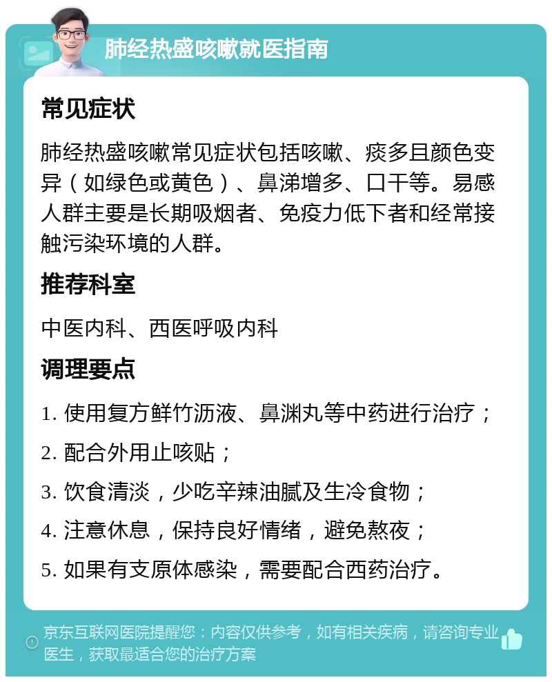 肺经热盛咳嗽就医指南 常见症状 肺经热盛咳嗽常见症状包括咳嗽、痰多且颜色变异（如绿色或黄色）、鼻涕增多、口干等。易感人群主要是长期吸烟者、免疫力低下者和经常接触污染环境的人群。 推荐科室 中医内科、西医呼吸内科 调理要点 1. 使用复方鲜竹沥液、鼻渊丸等中药进行治疗； 2. 配合外用止咳贴； 3. 饮食清淡，少吃辛辣油腻及生冷食物； 4. 注意休息，保持良好情绪，避免熬夜； 5. 如果有支原体感染，需要配合西药治疗。