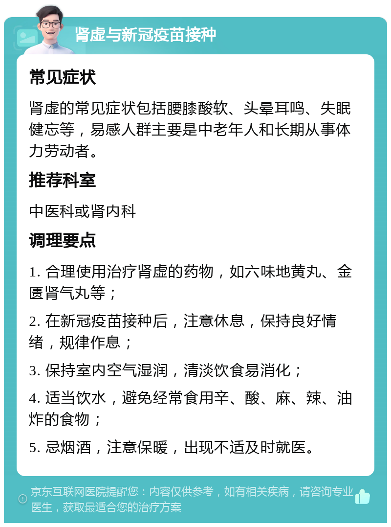 肾虚与新冠疫苗接种 常见症状 肾虚的常见症状包括腰膝酸软、头晕耳鸣、失眠健忘等，易感人群主要是中老年人和长期从事体力劳动者。 推荐科室 中医科或肾内科 调理要点 1. 合理使用治疗肾虚的药物，如六味地黄丸、金匮肾气丸等； 2. 在新冠疫苗接种后，注意休息，保持良好情绪，规律作息； 3. 保持室内空气湿润，清淡饮食易消化； 4. 适当饮水，避免经常食用辛、酸、麻、辣、油炸的食物； 5. 忌烟酒，注意保暖，出现不适及时就医。