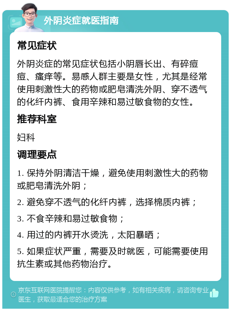 外阴炎症就医指南 常见症状 外阴炎症的常见症状包括小阴唇长出、有碎痘痘、瘙痒等。易感人群主要是女性，尤其是经常使用刺激性大的药物或肥皂清洗外阴、穿不透气的化纤内裤、食用辛辣和易过敏食物的女性。 推荐科室 妇科 调理要点 1. 保持外阴清洁干燥，避免使用刺激性大的药物或肥皂清洗外阴； 2. 避免穿不透气的化纤内裤，选择棉质内裤； 3. 不食辛辣和易过敏食物； 4. 用过的内裤开水烫洗，太阳暴晒； 5. 如果症状严重，需要及时就医，可能需要使用抗生素或其他药物治疗。