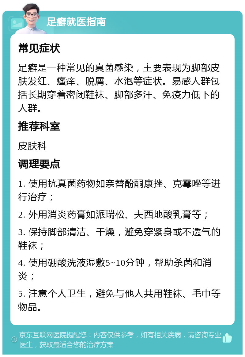 足癣就医指南 常见症状 足癣是一种常见的真菌感染，主要表现为脚部皮肤发红、瘙痒、脱屑、水泡等症状。易感人群包括长期穿着密闭鞋袜、脚部多汗、免疫力低下的人群。 推荐科室 皮肤科 调理要点 1. 使用抗真菌药物如奈替酚酮康挫、克霉唑等进行治疗； 2. 外用消炎药膏如派瑞松、夫西地酸乳膏等； 3. 保持脚部清洁、干燥，避免穿紧身或不透气的鞋袜； 4. 使用硼酸洗液湿敷5~10分钟，帮助杀菌和消炎； 5. 注意个人卫生，避免与他人共用鞋袜、毛巾等物品。