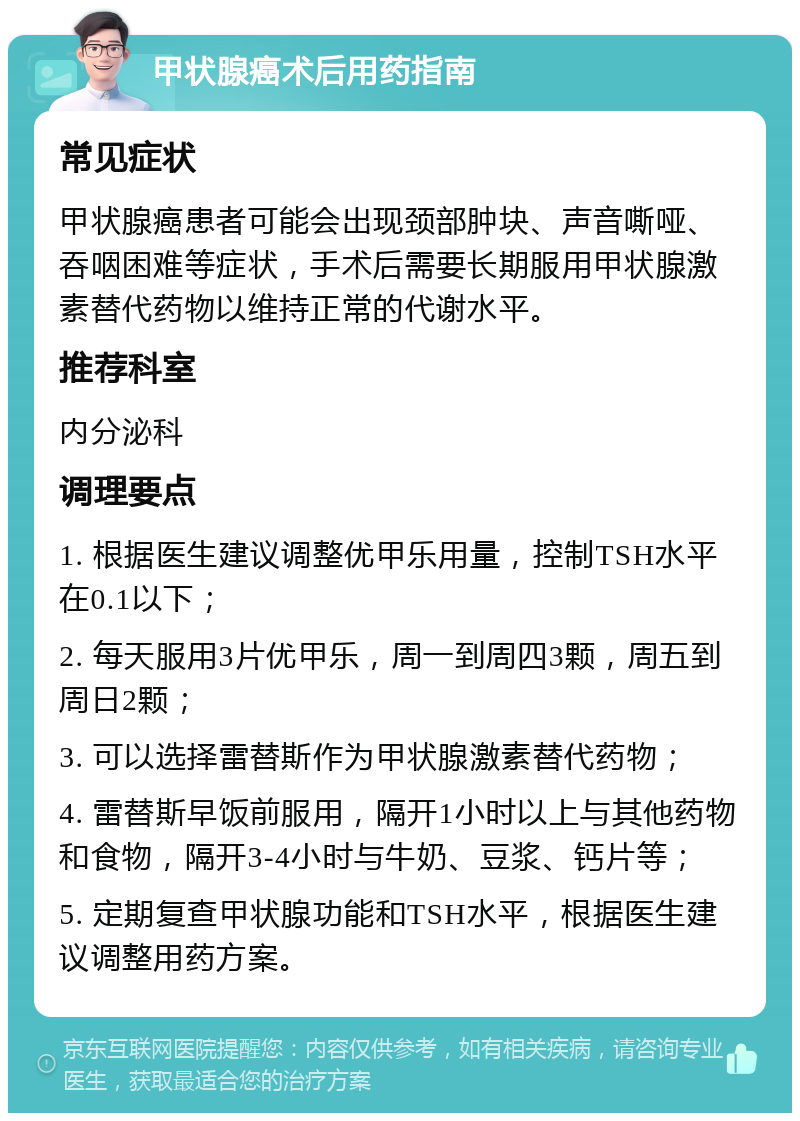 甲状腺癌术后用药指南 常见症状 甲状腺癌患者可能会出现颈部肿块、声音嘶哑、吞咽困难等症状，手术后需要长期服用甲状腺激素替代药物以维持正常的代谢水平。 推荐科室 内分泌科 调理要点 1. 根据医生建议调整优甲乐用量，控制TSH水平在0.1以下； 2. 每天服用3片优甲乐，周一到周四3颗，周五到周日2颗； 3. 可以选择雷替斯作为甲状腺激素替代药物； 4. 雷替斯早饭前服用，隔开1小时以上与其他药物和食物，隔开3-4小时与牛奶、豆浆、钙片等； 5. 定期复查甲状腺功能和TSH水平，根据医生建议调整用药方案。