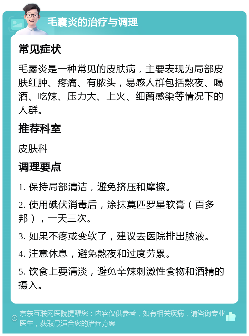 毛囊炎的治疗与调理 常见症状 毛囊炎是一种常见的皮肤病，主要表现为局部皮肤红肿、疼痛、有脓头，易感人群包括熬夜、喝酒、吃辣、压力大、上火、细菌感染等情况下的人群。 推荐科室 皮肤科 调理要点 1. 保持局部清洁，避免挤压和摩擦。 2. 使用碘伏消毒后，涂抹莫匹罗星软膏（百多邦），一天三次。 3. 如果不疼或变软了，建议去医院排出脓液。 4. 注意休息，避免熬夜和过度劳累。 5. 饮食上要清淡，避免辛辣刺激性食物和酒精的摄入。