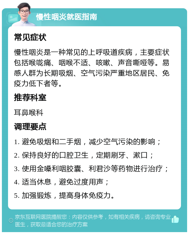 慢性咽炎就医指南 常见症状 慢性咽炎是一种常见的上呼吸道疾病，主要症状包括喉咙痛、咽喉不适、咳嗽、声音嘶哑等。易感人群为长期吸烟、空气污染严重地区居民、免疫力低下者等。 推荐科室 耳鼻喉科 调理要点 1. 避免吸烟和二手烟，减少空气污染的影响； 2. 保持良好的口腔卫生，定期刷牙、漱口； 3. 使用金嗓利咽胶囊、利君沙等药物进行治疗； 4. 适当休息，避免过度用声； 5. 加强锻炼，提高身体免疫力。