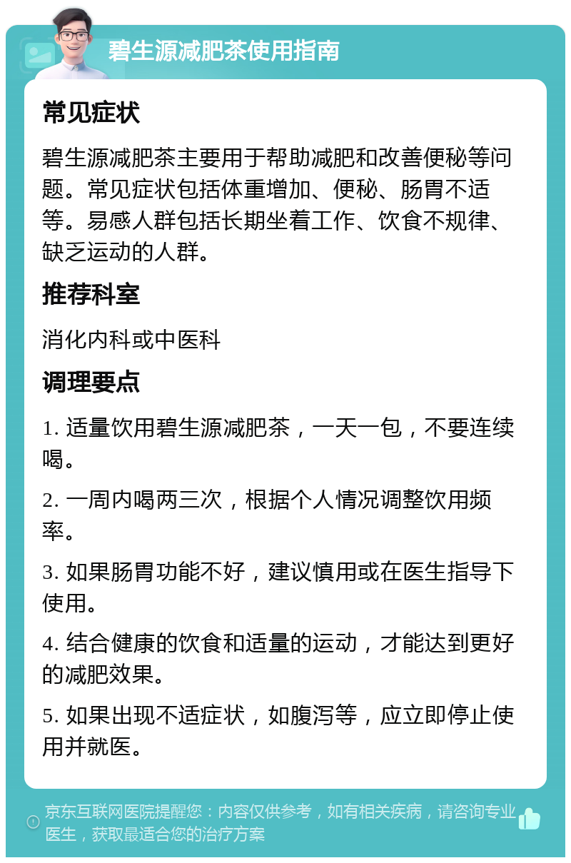 碧生源减肥茶使用指南 常见症状 碧生源减肥茶主要用于帮助减肥和改善便秘等问题。常见症状包括体重增加、便秘、肠胃不适等。易感人群包括长期坐着工作、饮食不规律、缺乏运动的人群。 推荐科室 消化内科或中医科 调理要点 1. 适量饮用碧生源减肥茶，一天一包，不要连续喝。 2. 一周内喝两三次，根据个人情况调整饮用频率。 3. 如果肠胃功能不好，建议慎用或在医生指导下使用。 4. 结合健康的饮食和适量的运动，才能达到更好的减肥效果。 5. 如果出现不适症状，如腹泻等，应立即停止使用并就医。