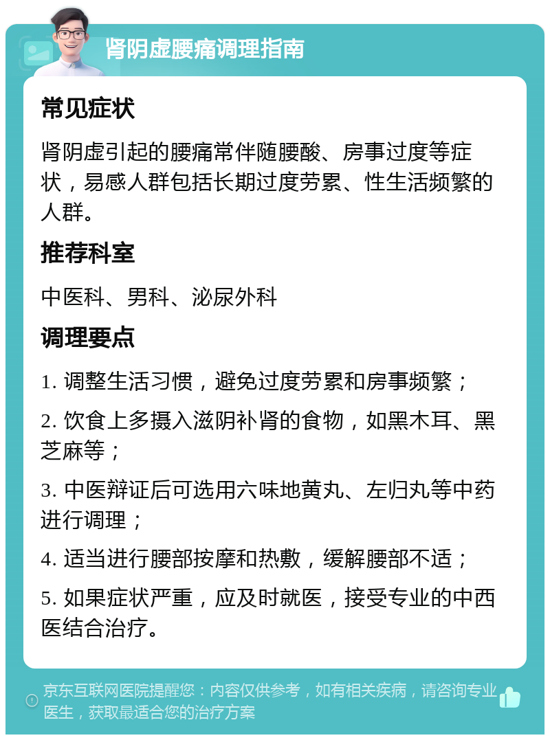 肾阴虚腰痛调理指南 常见症状 肾阴虚引起的腰痛常伴随腰酸、房事过度等症状，易感人群包括长期过度劳累、性生活频繁的人群。 推荐科室 中医科、男科、泌尿外科 调理要点 1. 调整生活习惯，避免过度劳累和房事频繁； 2. 饮食上多摄入滋阴补肾的食物，如黑木耳、黑芝麻等； 3. 中医辩证后可选用六味地黄丸、左归丸等中药进行调理； 4. 适当进行腰部按摩和热敷，缓解腰部不适； 5. 如果症状严重，应及时就医，接受专业的中西医结合治疗。