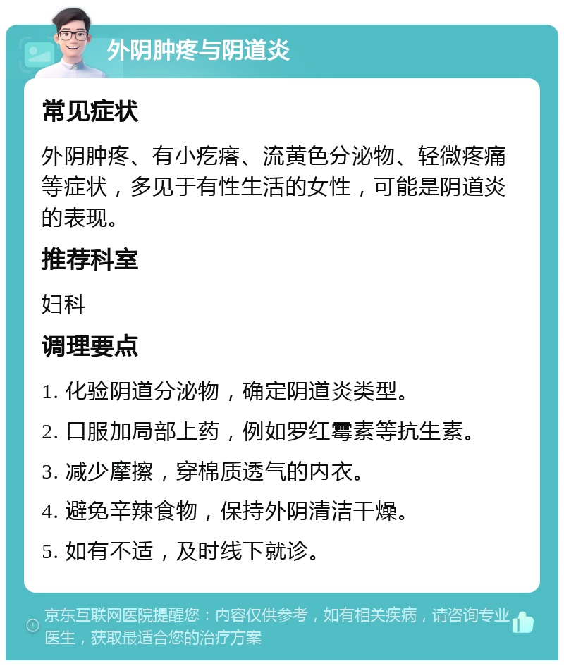 外阴肿疼与阴道炎 常见症状 外阴肿疼、有小疙瘩、流黄色分泌物、轻微疼痛等症状，多见于有性生活的女性，可能是阴道炎的表现。 推荐科室 妇科 调理要点 1. 化验阴道分泌物，确定阴道炎类型。 2. 口服加局部上药，例如罗红霉素等抗生素。 3. 减少摩擦，穿棉质透气的内衣。 4. 避免辛辣食物，保持外阴清洁干燥。 5. 如有不适，及时线下就诊。