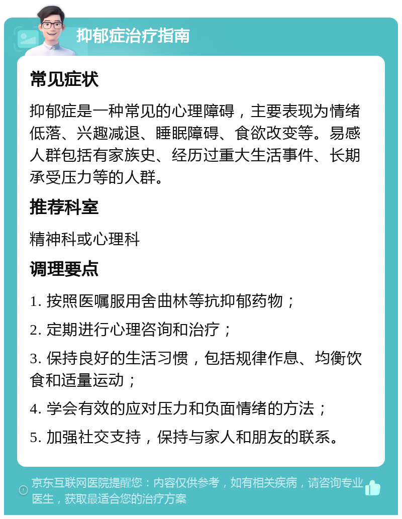 抑郁症治疗指南 常见症状 抑郁症是一种常见的心理障碍，主要表现为情绪低落、兴趣减退、睡眠障碍、食欲改变等。易感人群包括有家族史、经历过重大生活事件、长期承受压力等的人群。 推荐科室 精神科或心理科 调理要点 1. 按照医嘱服用舍曲林等抗抑郁药物； 2. 定期进行心理咨询和治疗； 3. 保持良好的生活习惯，包括规律作息、均衡饮食和适量运动； 4. 学会有效的应对压力和负面情绪的方法； 5. 加强社交支持，保持与家人和朋友的联系。