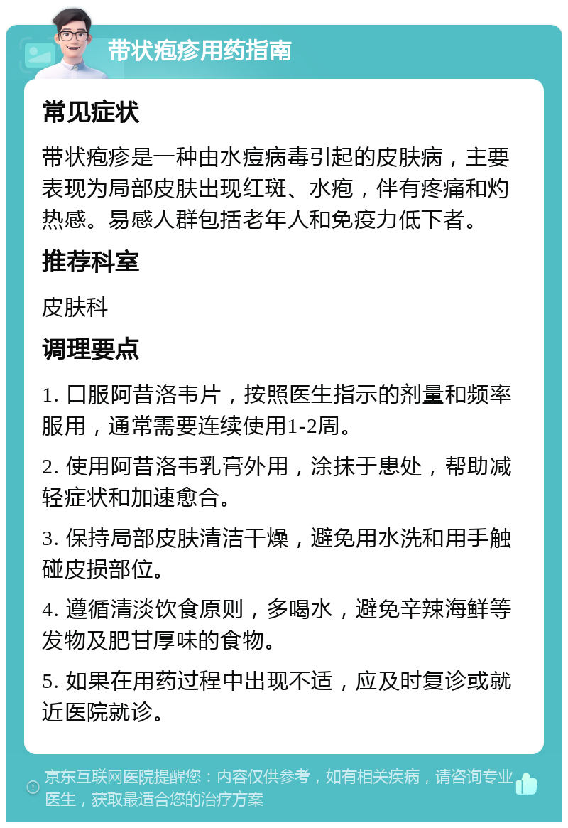 带状疱疹用药指南 常见症状 带状疱疹是一种由水痘病毒引起的皮肤病，主要表现为局部皮肤出现红斑、水疱，伴有疼痛和灼热感。易感人群包括老年人和免疫力低下者。 推荐科室 皮肤科 调理要点 1. 口服阿昔洛韦片，按照医生指示的剂量和频率服用，通常需要连续使用1-2周。 2. 使用阿昔洛韦乳膏外用，涂抹于患处，帮助减轻症状和加速愈合。 3. 保持局部皮肤清洁干燥，避免用水洗和用手触碰皮损部位。 4. 遵循清淡饮食原则，多喝水，避免辛辣海鲜等发物及肥甘厚味的食物。 5. 如果在用药过程中出现不适，应及时复诊或就近医院就诊。